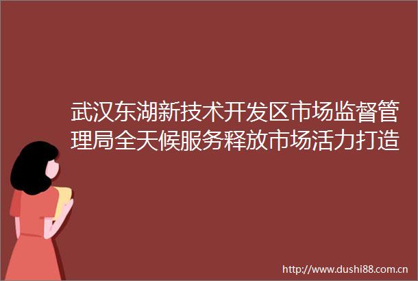 武汉东湖新技术开发区市场监督管理局全天候服务释放市场活力打造光谷高质量监管