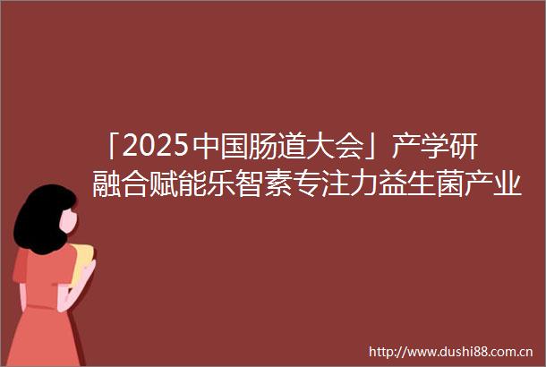 「2025肠道大会」产学研融合赋能乐智素专注力益生菌产业化跃迁