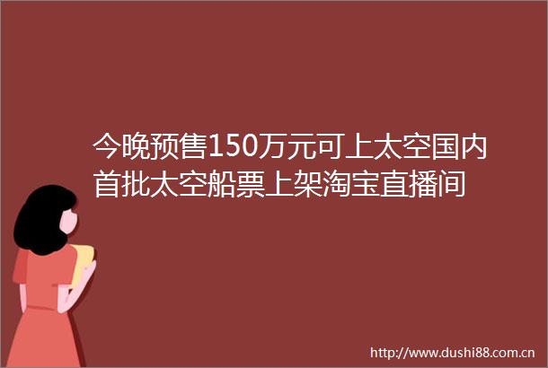 今晚预售150万元可上太空国内首批太空船票上架淘宝直播间