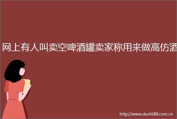 网上有人叫卖空啤酒罐卖家称用来做酒