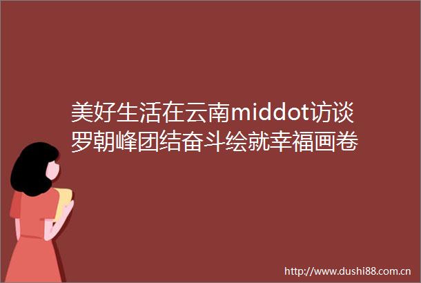 美好生活在云南middot访谈罗朝峰团结奋斗绘就幸福画卷