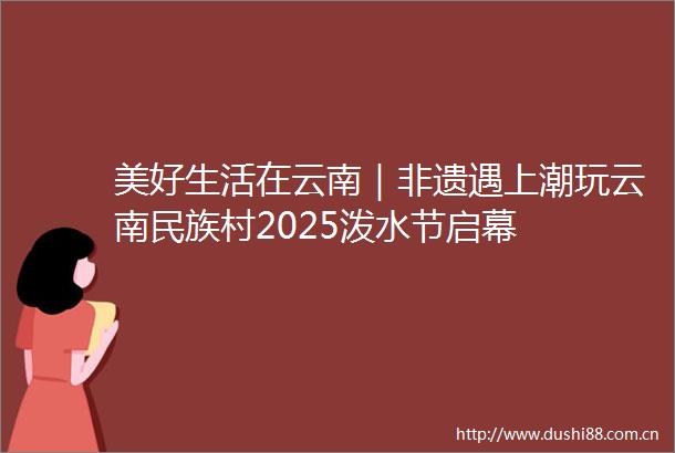 美好生活在云南｜非遗遇上潮玩云南民族村2025泼水节启幕