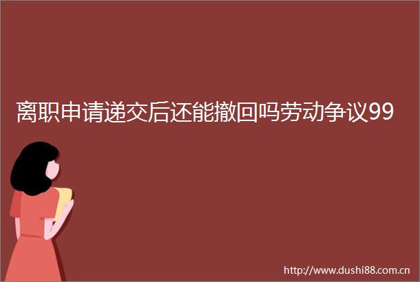 离职申请递交后还能撤回吗劳动争议99