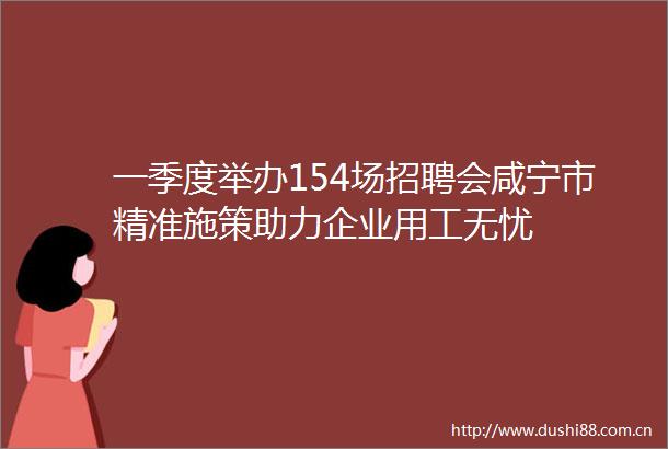 一季度举办154场招聘会咸宁市精准施策助力企业用工无忧