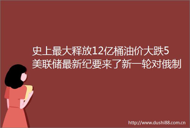 史上最大释放12亿桶油价大跌5美联储最新纪要来了新一轮对俄制裁公布包括普京女儿
