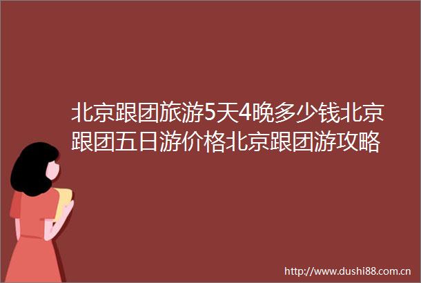 北京跟团旅游5天4晚多少钱北京跟团五日游价格北京跟团游攻略