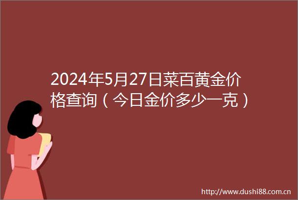 2024年5月27日菜百黄金价格查询（今日金价多少一克）