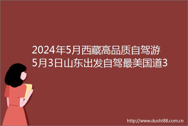 2024年5月西藏高品质自驾游5月3日山东出发自驾最美国道318川进青出18天行程