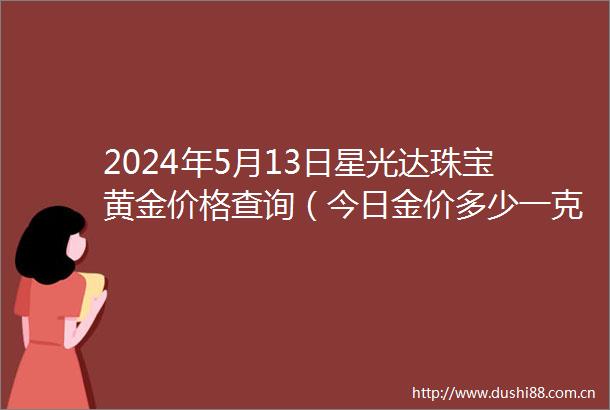 2024年5月13日星光达珠宝黄金价格查询（今日金价多少一克）