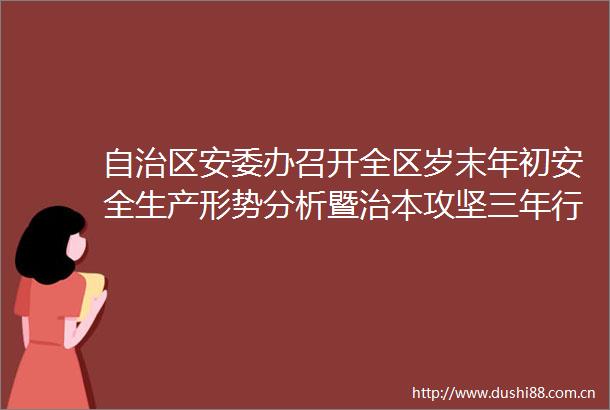 自治区安委办召开全区岁末年初安全生产形势分析暨治本攻坚三年行动推进会