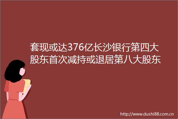 套现或达376亿长沙银行第四大股东首次减持或退居第八大股东