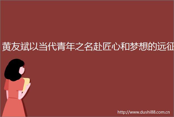 黄友斌以当代青年之名赴匠心和梦想的远征