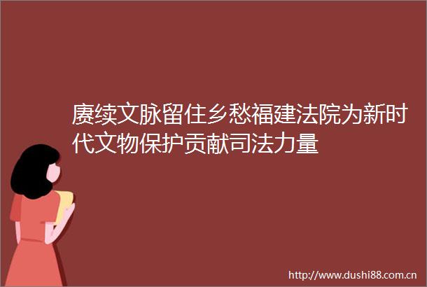 赓续文脉留住乡愁福建为新时代文物保护贡献司法力量