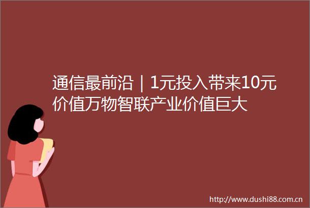 通信最前沿｜1元投入带来10元价值万物智联产业价值巨大