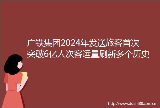 广铁集团2024年发送旅客首次突破6亿人次客运量刷新多个历史记录