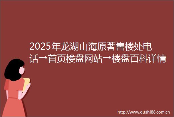 2025年龙湖山海原著售楼处电话→首页楼盘网站→楼盘百科详情→龙湖山海原著24小时热线电话