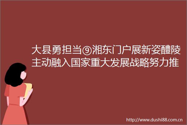 大县勇担当⑨湘东门户展新姿醴陵主动融入重大发展战略努力推动湘赣边区域合作和传统产业升级发展