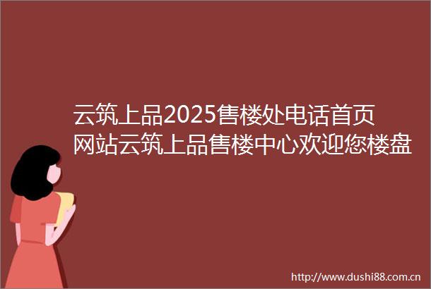 云筑上品2025售楼处电话首页网站云筑上品售楼中心欢迎您楼盘详情容积率价格户型停车位地址配套营销中心电话