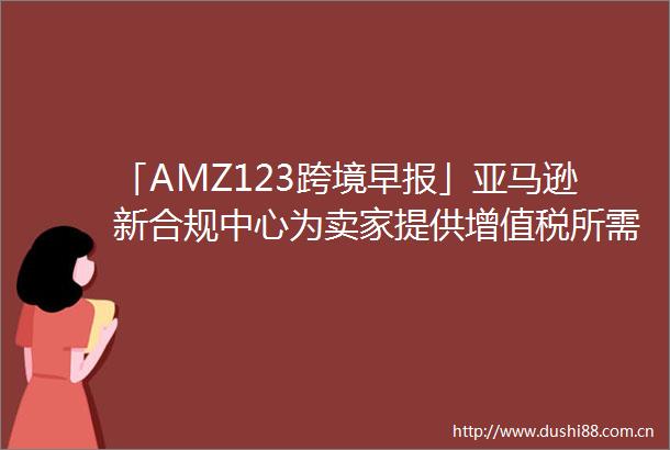 「AMZ123跨境早报」亚马逊新合规中心为卖家提供增值税所需资源
