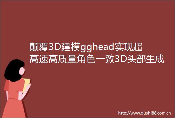 颠覆3D建模gghead实现超高速高质量角色一致3D头部生成