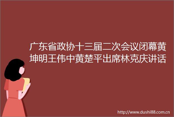 广东省政协十三届二次会议闭幕黄坤明王伟中黄楚平出席林克庆讲话
