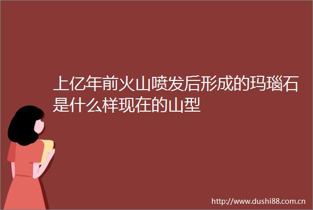 上亿年前火山喷发后形成的玛瑙石是什么样现在的山型