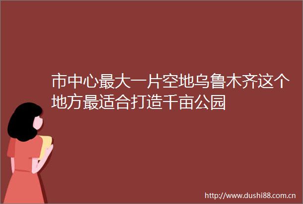 市中心最大一片空地乌鲁木齐这个地方最适合打造千亩公园