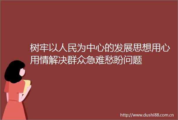 树牢以为中心的发展思想用心用情解决群众急难愁盼问题