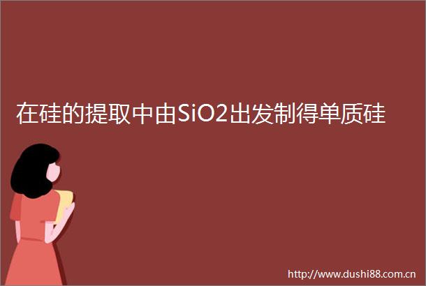 在硅的提取中由SiO2出发制得单质硅