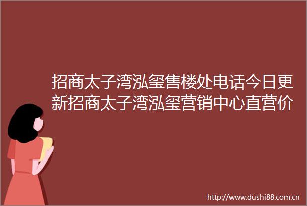 招商太子湾泓玺售楼处电话今日更新招商太子湾泓玺营销中心直营价格公示售楼热线