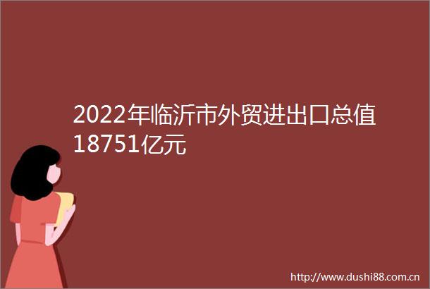 2022年临沂市外贸进出口总值18751亿元