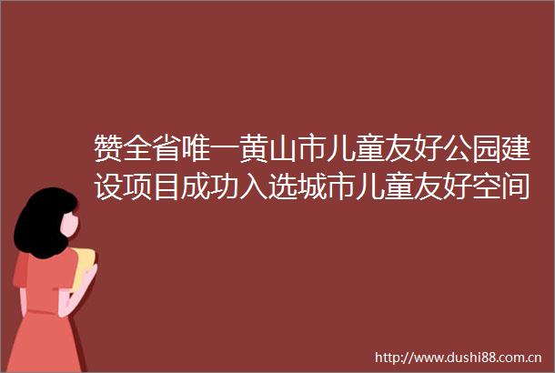 赞全省唯一黄山市儿童友好公园建设项目成功入选城市儿童友好空间建设可复制经验清单（第二批）