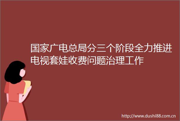 广电总局分三个阶段全力推进电视套娃收费问题治理工作