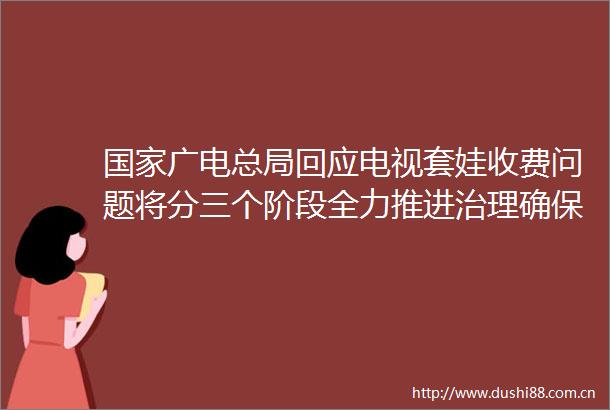 广电总局回应电视套娃收费问题将分三个阶段全力推进治理确保电视套娃收费问题治得住不反弹