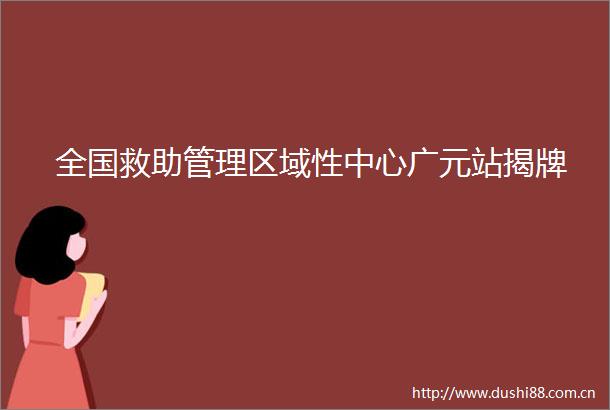 全国救助管理区域性中心广元站揭牌