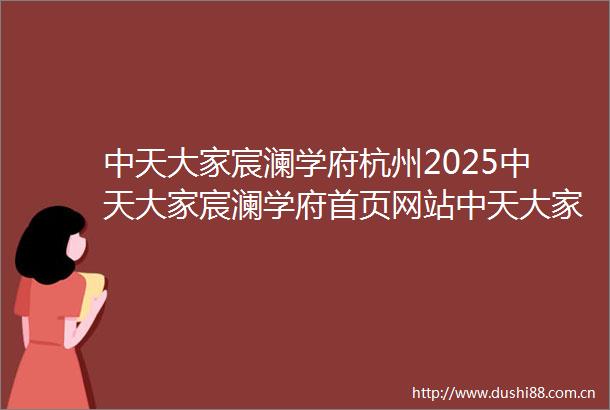 中天大家宸澜学府杭州2025中天大家宸澜学府首页网站中天大家宸澜学府楼盘详情户型