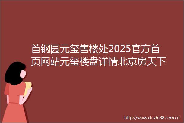 首钢园元玺售楼处2025官方首页网站元玺楼盘详情北京房天下