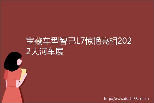 宝藏车型智己L7惊艳亮相2022大河车展