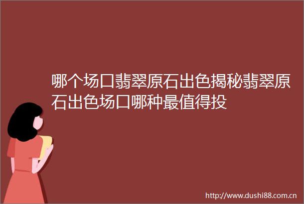 哪个场口翡翠原石出色揭秘翡翠原石出色场口哪种最值得投