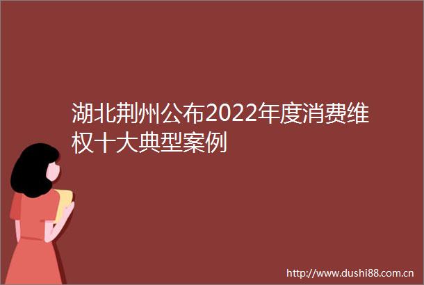 湖北荆州公布2022年度消费维权十大典型案例