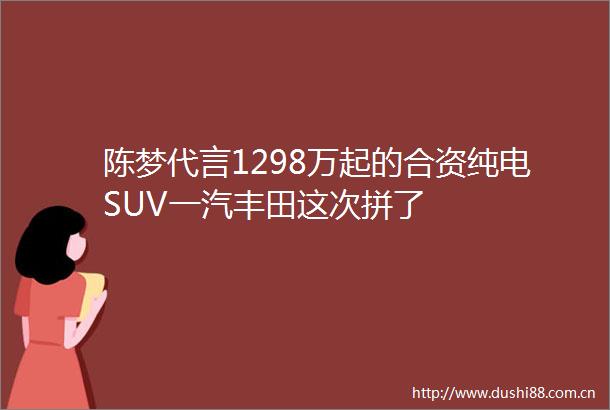 陈梦代言1298万起的合资纯电SUV一汽丰田这次拼了