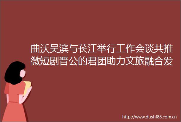 曲沃吴滨与苌江举行工作会谈共推微短剧晋公的君团助力文旅融合发展