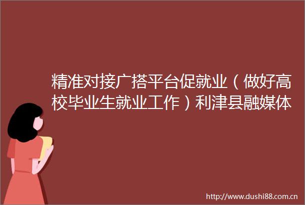 精准对接广搭平台促就业（做好高校毕业生就业工作）利津县融媒体中心