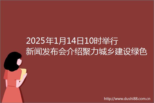 2025年1月14日10时举行新闻发布会介绍聚力城乡建设绿色低碳转型推动共建百姓安居美丽宜居新山东情况