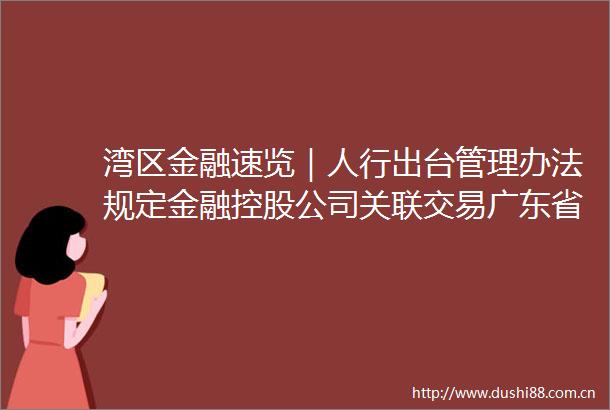 湾区金融速览｜人行出台管理办法规定金融控股公司关联交易广东省保险业总资产达207万亿元同比增长1097％