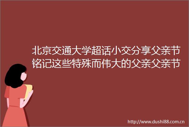 北京交通大学超话小交分享父亲节铭记这些特殊而伟大的父亲父亲节