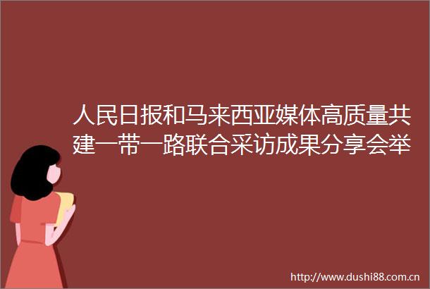 日报和马来西亚媒体高质量共建一带一路联合采访成果分享会举行