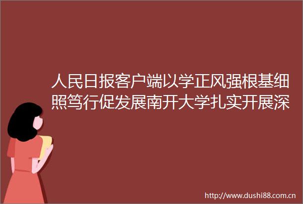 日报客户端以学正风强根基细照笃行促发展南开大学扎实开展深入贯彻中央八项规定精神学习教育