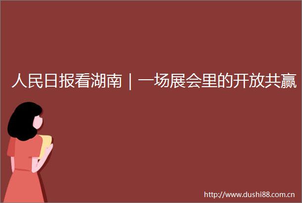 日报看湖南｜一场展会里的开放共赢