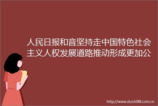 日报和音坚持走特色社会主义人权发展道路推动形成更加公正合理包容的全球人权治理①